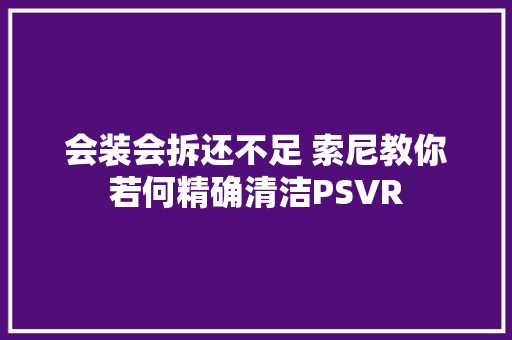 会装会拆还不足 索尼教你若何精确清洁PSVR 会装会拆还不足 索尼教你若何精确清洁PSVR 互联通信