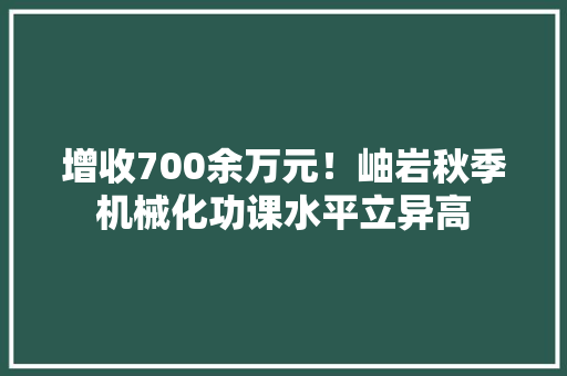 增收700余万元！岫岩秋季机械化功课水平立异高 增收700余万元！岫岩秋季机械化功课水平立异高 人工智能