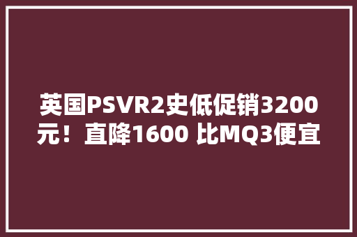 英国PSVR2史低促销3200元！直降1600 比MQ3便宜
