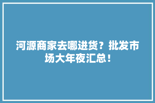 河源商家去哪进货？批发市场大年夜汇总！ 河源商家去哪进货？批发市场大年夜汇总！ 智能家居