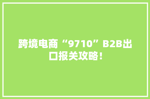 跨境电商“9710”B2B出口报关攻略！