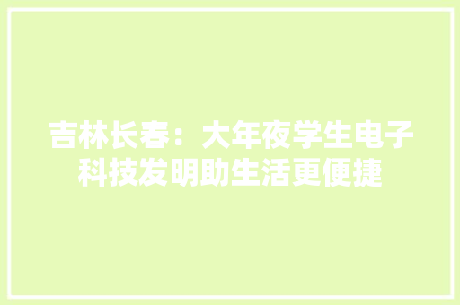 吉林长春：大年夜学生电子科技发明助生活更便捷 吉林长春：大年夜学生电子科技发明助生活更便捷 互联通信