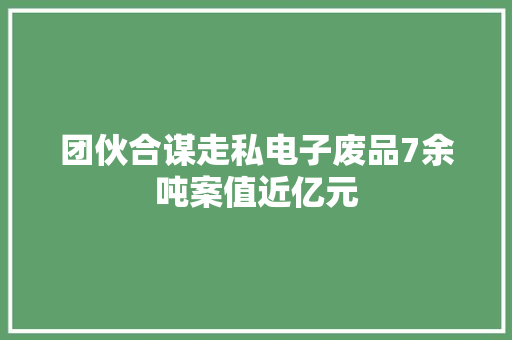 团伙合谋走私电子废品7余吨案值近亿元