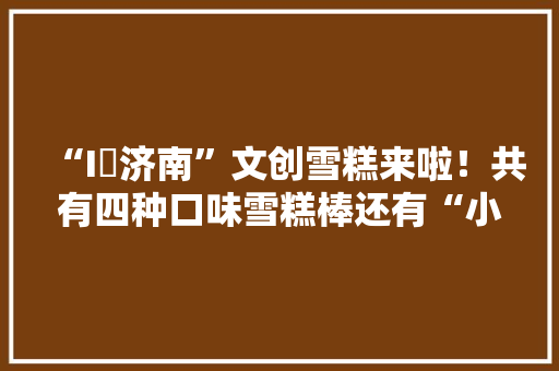 “I❤济南”文创雪糕来啦！共有四种口味雪糕棒还有“小惊喜”