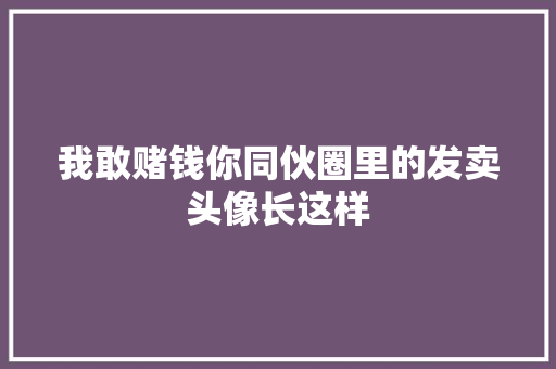 我敢赌钱你同伙圈里的发卖头像长这样