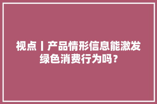 视点丨产品情形信息能激发绿色消费行为吗？