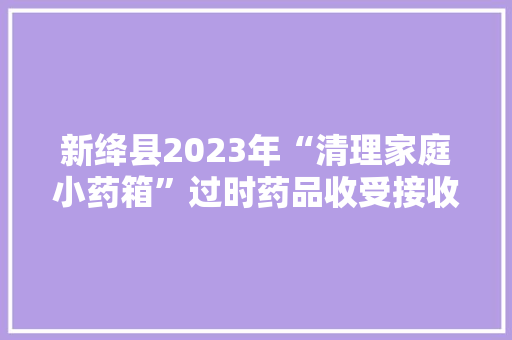 新绛县2023年“清理家庭小药箱”过时药品收受接收活动正式启动 新绛县2023年“清理家庭小药箱”过时药品收受接收活动正式启动 人工智能