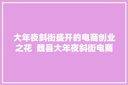 大年夜斜街盛开的电商创业之花  魏县大年夜斜街电商做事站带动扶贫纪实 大年夜斜街盛开的电商创业之花  魏县大年夜斜街电商做事站带动扶贫纪实 互联通信