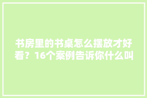 书房里的书桌怎么摆放才好看？16个案例告诉你什么叫浑然天成