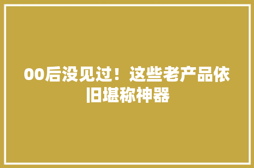 00后没见过！这些老产品依旧堪称神器 00后没见过！这些老产品依旧堪称神器 互联通信