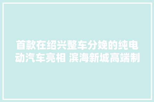 首款在绍兴整车分娩的纯电动汽车亮相 滨海新城高端制造再添新军 首款在绍兴整车分娩的纯电动汽车亮相 滨海新城高端制造再添新军 互联通信