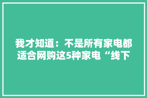 我才知道：不是所有家电都适合网购这5种家电“线下买更划算” 我才知道：不是所有家电都适合网购这5种家电“线下买更划算” 互联通信