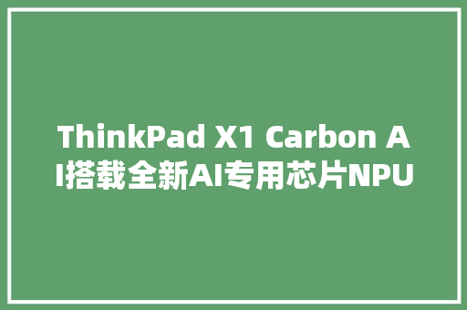 ThinkPad X1 Carbon AI搭载全新AI专用芯片NPU引领办公效率革命