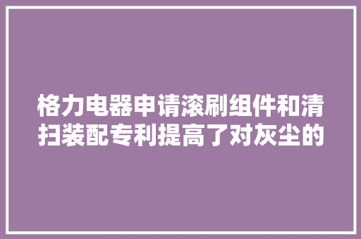 格力电器申请滚刷组件和清扫装配专利提高了对灰尘的清扫效果