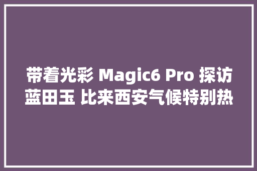 带着光彩 Magic6 Pro 探访蓝田玉 比来西安气候特别热