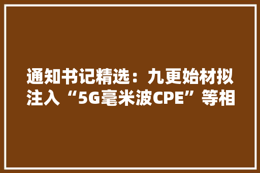 通知书记精选：九更始材拟注入“5G毫米波CPE”等相关营业资产长城汽车上半年净利同比增205%