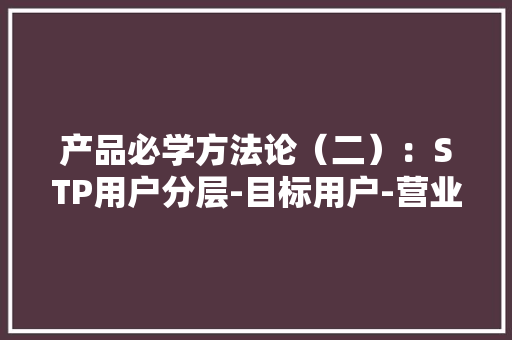 产品必学方法论（二）：STP用户分层-目标用户-营业定位 产品必学方法论（二）：STP用户分层-目标用户-营业定位 智能家居