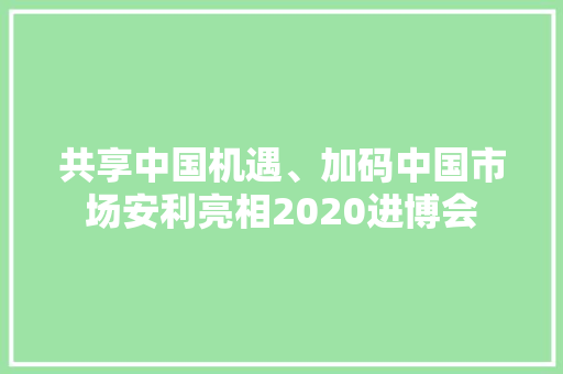 共享中国机遇、加码中国市场安利亮相2020进博会