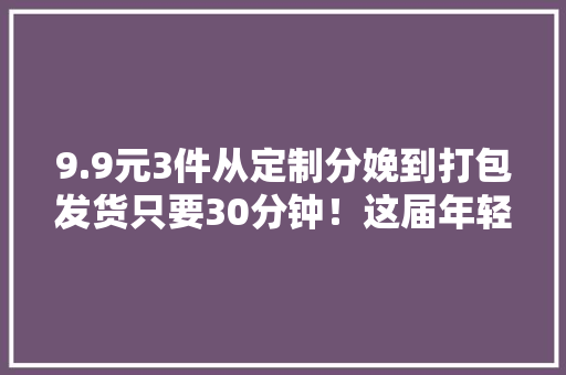 9.9元3件从定制分娩到打包发货只要30分钟！这届年轻人在淘工厂实现了“手机壳自由”