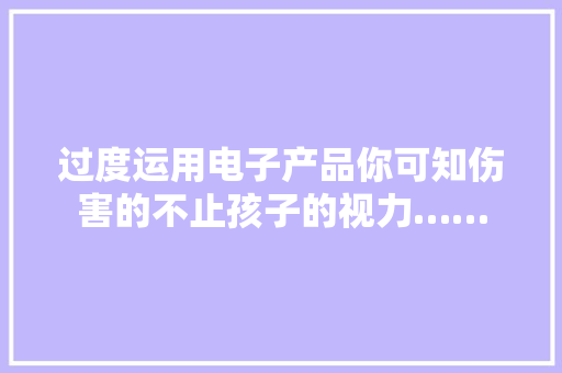 过度运用电子产品你可知伤害的不止孩子的视力…… 过度运用电子产品你可知伤害的不止孩子的视力…… 人工智能