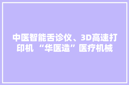 中医智能舌诊仪、3D高速打印机 “华医造”医疗机械人组团亮相！