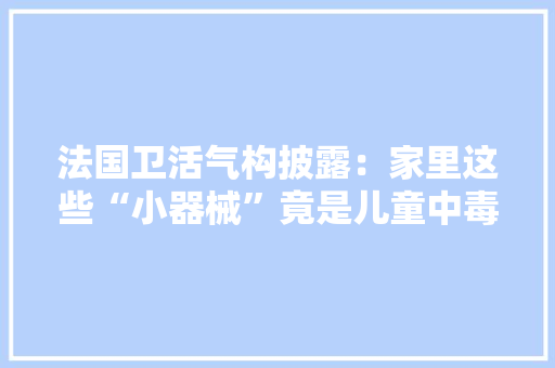 法国卫活气构披露：家里这些“小器械”竟是儿童中毒元凶！ 法国卫活气构披露：家里这些“小器械”竟是儿童中毒元凶！ 人工智能