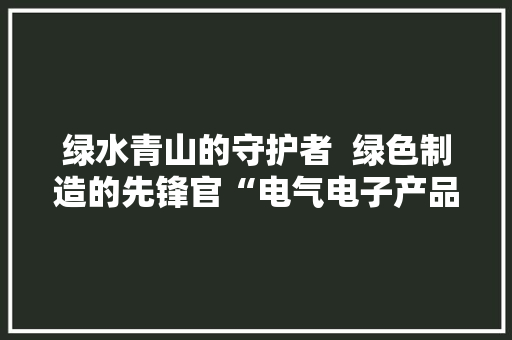 绿水青山的守护者  绿色制造的先锋官“电气电子产品环保检测员”绿色新职业正式宣告 绿水青山的守护者  绿色制造的先锋官“电气电子产品环保检测员”绿色新职业正式宣告 智能家居