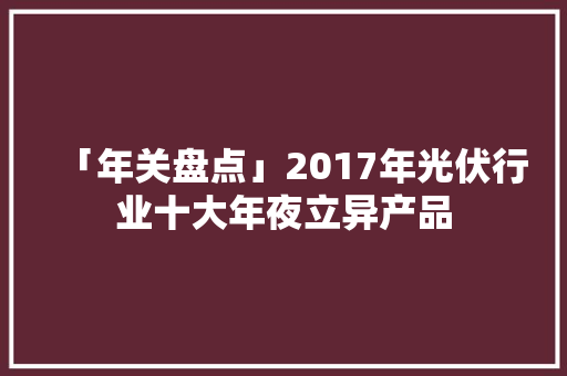 「年关盘点」2017年光伏行业十大年夜立异产品