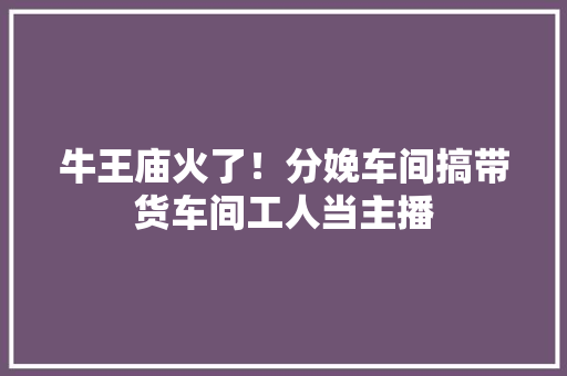 牛王庙火了！分娩车间搞带货车间工人当主播
