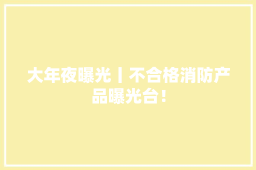 大年夜曝光丨不合格消防产品曝光台！