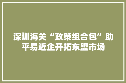 深圳海关“政策组合包”助平易近企开拓东盟市场