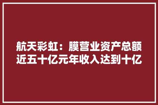 航天彩虹：膜营业资产总额近五十亿元年收入达到十亿元