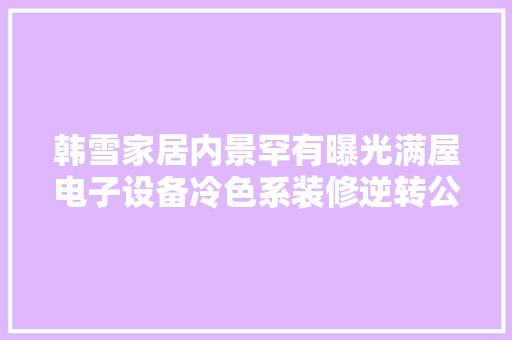 韩雪家居内景罕有曝光满屋电子设备冷色系装修逆转公主形象