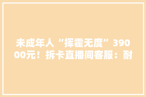 未成年人“挥霍无度”39000元！拆卡直播间客服：耐心等待回答…… 未成年人“挥霍无度”39000元！拆卡直播间客服：耐心等待回答…… 互联通信