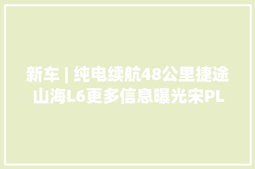 新车 | 纯电续航48公里捷途山海L6更多信息曝光宋PLUS DM-i同级