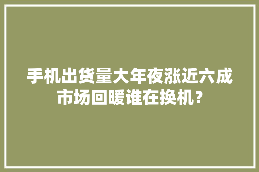 手机出货量大年夜涨近六成市场回暖谁在换机？