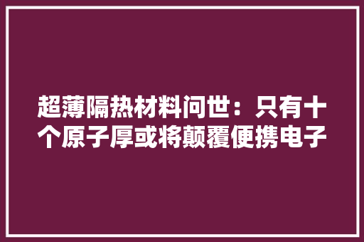 超薄隔热材料问世：只有十个原子厚或将颠覆便携电子设备的设计