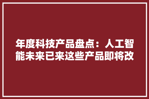 年度科技产品盘点：人工智能未来已来这些产品即将改变你的生活｜回望2023㉟