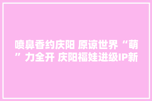 喷鼻香约庆阳 原谅世界“萌”力全开 庆阳福娃进级IP新形象“喷鼻香宝宝”可爱亮相