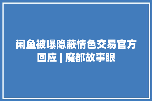 闲鱼被曝隐蔽情色交易官方回应 | 魔都故事眼