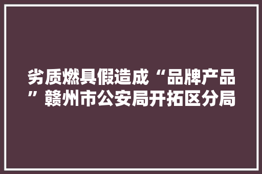劣质燃具假造成“品牌产品”赣州市公安局开拓区分局捣毁一制假售假窝点 抓获2人 劣质燃具假造成“品牌产品”赣州市公安局开拓区分局捣毁一制假售假窝点 抓获2人 人工智能
