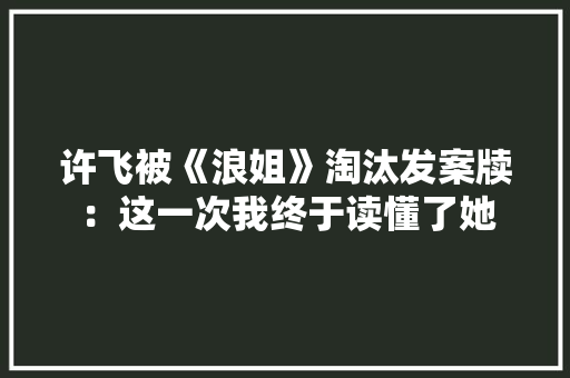 许飞被《浪姐》淘汰发案牍：这一次我终于读懂了她 许飞被《浪姐》淘汰发案牍：这一次我终于读懂了她 智能家居