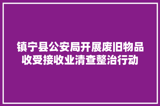 镇宁县公安局开展废旧物品收受接收业清查整治行动 镇宁县公安局开展废旧物品收受接收业清查整治行动 人工智能