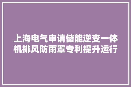 上海电气申请储能逆变一体机排风防雨罩专利提升运行的安然靠得住性
