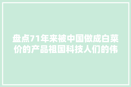 盘点71年来被中国做成白菜价的产品祖国科技人们的伟大成就