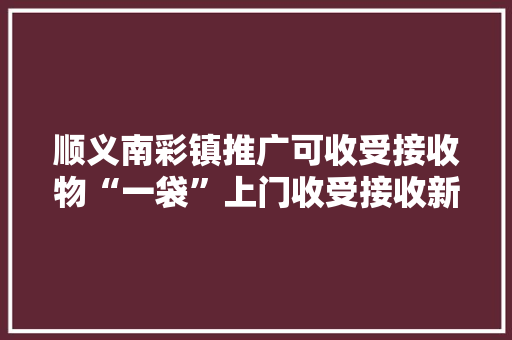 顺义南彩镇推广可收受接收物“一袋”上门收受接收新模式