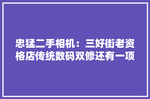 忠猛二手相机：三好街老资格店传统数码双修还有一项沈阳之最