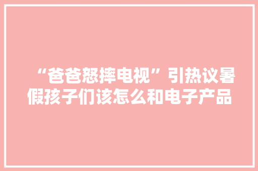 “爸爸怒摔电视”引热议暑假孩子们该怎么和电子产品“打交道”？ “爸爸怒摔电视”引热议暑假孩子们该怎么和电子产品“打交道”？ 人工智能