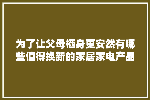 为了让父母栖身更安然有哪些值得换新的家居家电产品？ 为了让父母栖身更安然有哪些值得换新的家居家电产品？ 人工智能