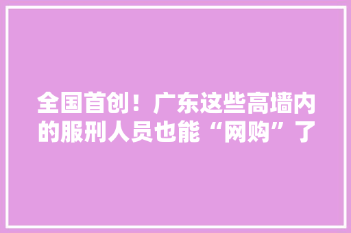 全国首创！广东这些高墙内的服刑人员也能“网购”了他们能买哪些器械？